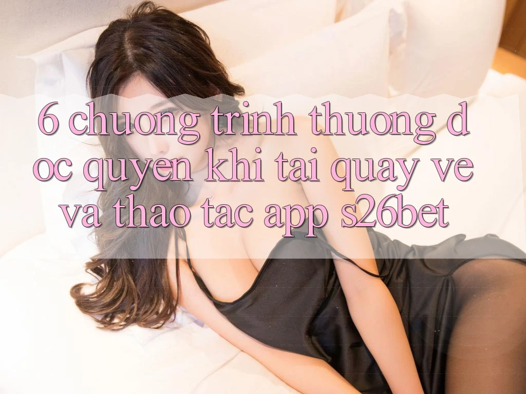 6. Chương trình thưởng Độc Quyền Khi Tải quay về Và Thao tác App S26bet 6. Chương trình thưởng Độc Quyền Khi Tải quay về Và Thao tác App S26bet