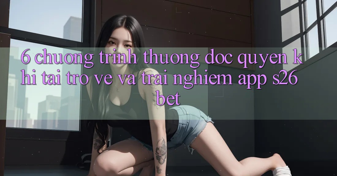 6. Chương trình thưởng Độc Quyền Khi Tải trở về Và Trải nghiệm App S26bet