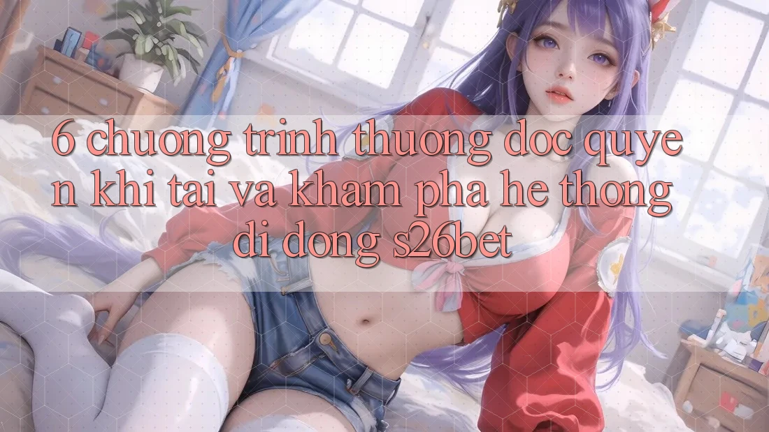 6. Chương trình thưởng Độc Quyền Khi Tải Và Khám phá Hệ thống di động S26bet