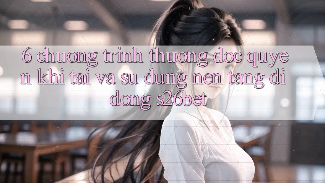 6. Chương trình thưởng Độc Quyền Khi Tải Và Sử Dụng Nền tảng di động S26bet 6. Chương trình thưởng Độc Quyền Khi Tải Và Sử Dụng Nền tảng di động S26bet