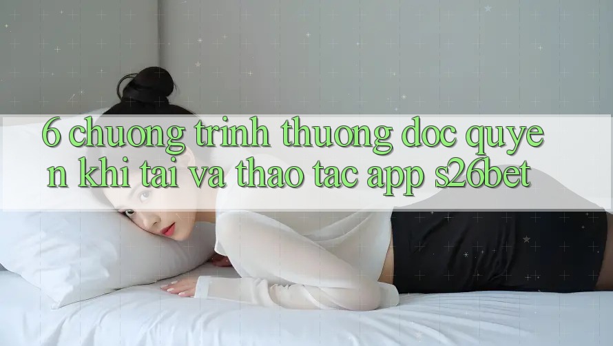 6. Chương trình thưởng Độc Quyền Khi Tải Và Thao tác App S26bet 6. Chương trình thưởng Độc Quyền Khi Tải Và Thao tác App S26bet