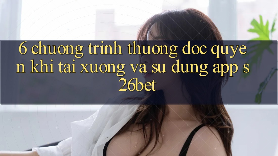 6. Chương trình thưởng Độc Quyền Khi Tải xuống Và Sử Dụng App S26bet 6. Chương trình thưởng Độc Quyền Khi Tải xuống Và Sử Dụng App S26bet