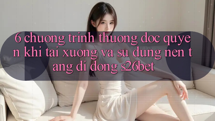 6. Chương trình thưởng Độc Quyền Khi Tải xuống Và Sử Dụng Nền tảng di động S26bet