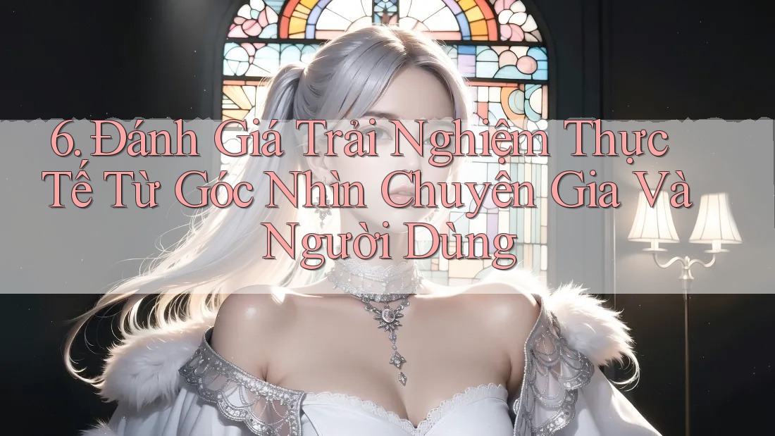 6. Đánh Giá Trải Nghiệm Thực Tế Từ Góc Nhìn Chuyên Gia Và Người Dùng 6. Đánh Giá Trải Nghiệm Thực Tế Từ Góc Nhìn Chuyên Gia Và Người Dùng