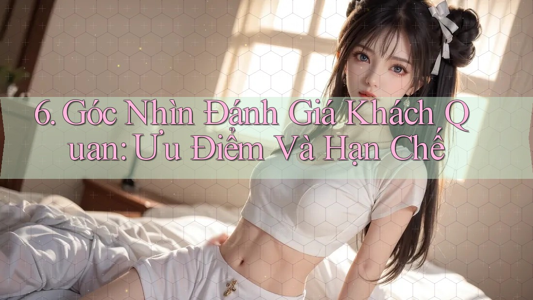 6. Góc Nhìn Đánh Giá Khách Quan: Ưu Điểm Và Hạn Chế 6. Góc Nhìn Đánh Giá Khách Quan: Ưu Điểm Và Hạn Chế