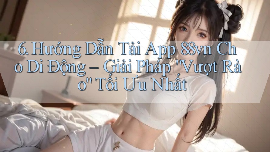 6. Hướng Dẫn Tải App 88vn Cho Di Động – Giải Pháp “Vượt Rào” Tối Ưu Nhất