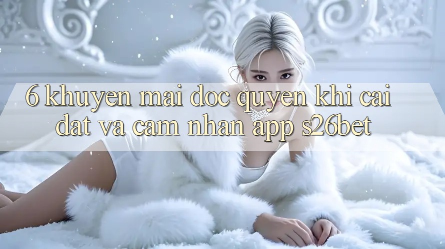 6. Khuyến Mãi Độc Quyền Khi Cài Đặt Và Cảm nhận App S26bet
