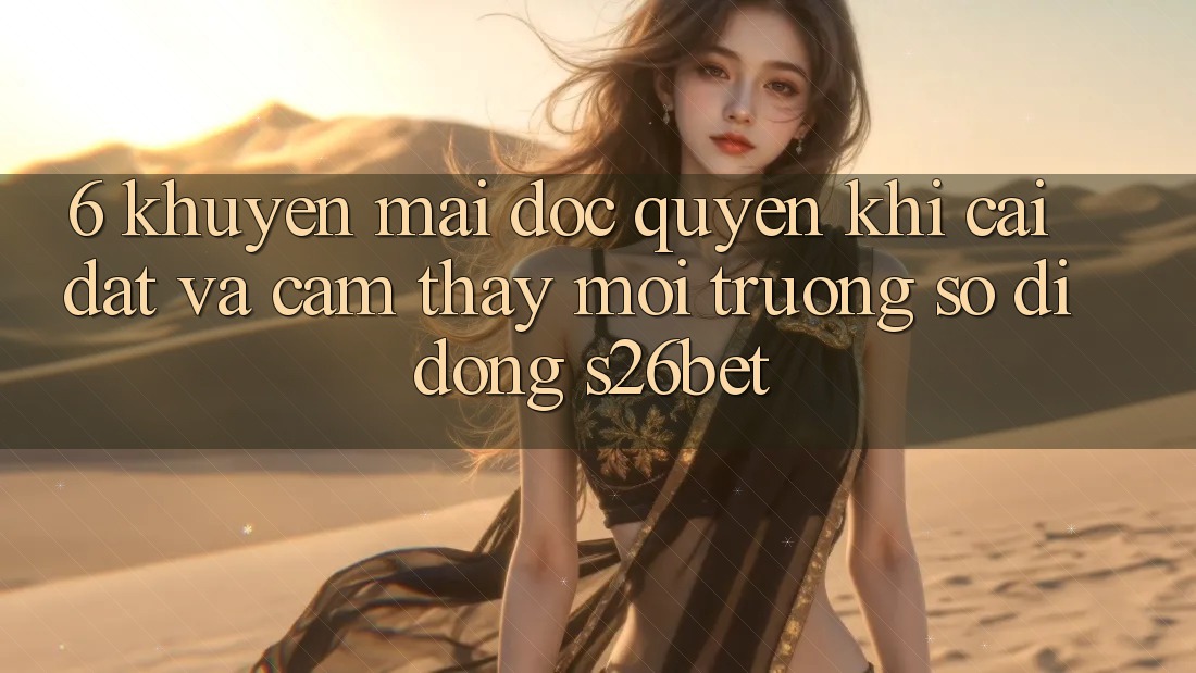 6. Khuyến Mãi Độc Quyền Khi Cài Đặt Và Cảm thấy Môi trường số di động S26bet