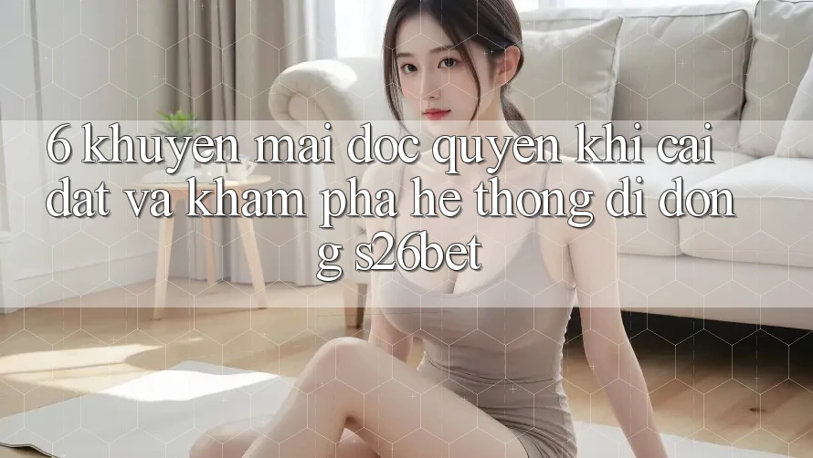 6. Khuyến Mãi Độc Quyền Khi Cài Đặt Và Khám phá Hệ thống di động S26bet 6. Khuyến Mãi Độc Quyền Khi Cài Đặt Và Khám phá Hệ thống di động S26bet