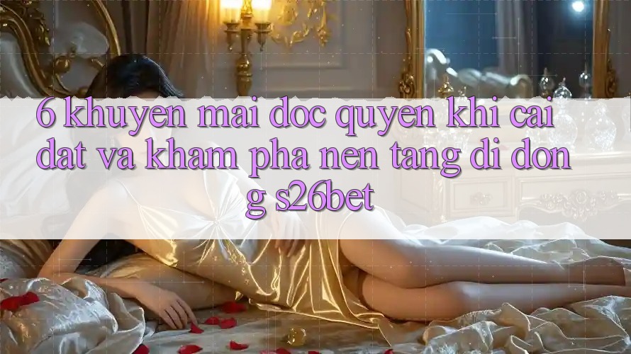 6. Khuyến Mãi Độc Quyền Khi Cài Đặt Và Khám phá Nền tảng di động S26bet