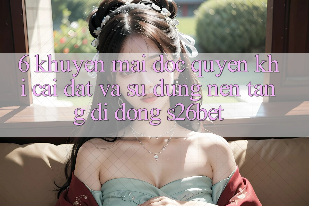 6. Khuyến Mãi Độc Quyền Khi Cài Đặt Và Sử Dụng Nền tảng di động S26bet 6. Khuyến Mãi Độc Quyền Khi Cài Đặt Và Sử Dụng Nền tảng di động S26bet
