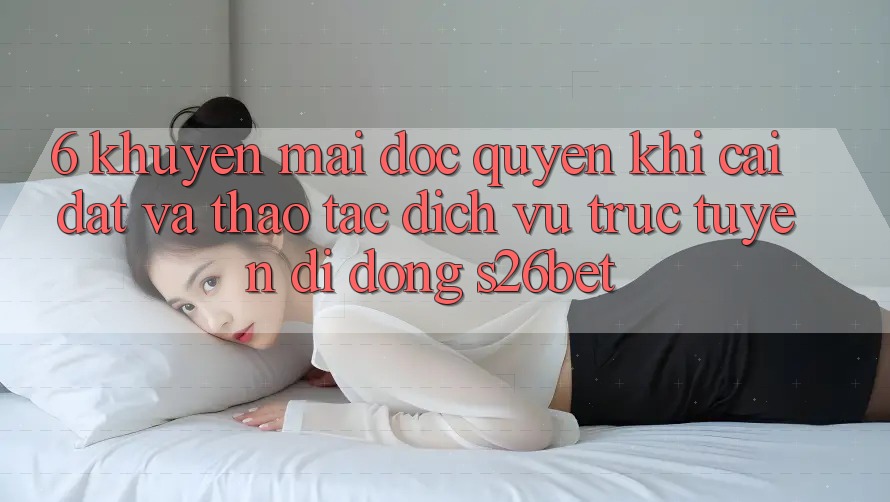 6. Khuyến Mãi Độc Quyền Khi Cài Đặt Và Thao tác Dịch vụ trực tuyến di động S26bet 6. Khuyến Mãi Độc Quyền Khi Cài Đặt Và Thao tác Dịch vụ trực tuyến di động S26bet