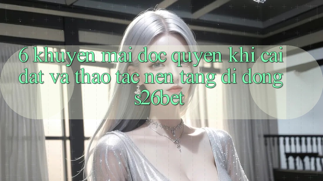 6. Khuyến Mãi Độc Quyền Khi Cài Đặt Và Thao tác Nền tảng di động S26bet 6. Khuyến Mãi Độc Quyền Khi Cài Đặt Và Thao tác Nền tảng di động S26bet