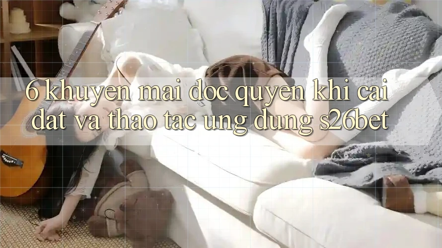 6. Khuyến Mãi Độc Quyền Khi Cài Đặt Và Thao tác Ứng dụng S26bet 6. Khuyến Mãi Độc Quyền Khi Cài Đặt Và Thao tác Ứng dụng S26bet