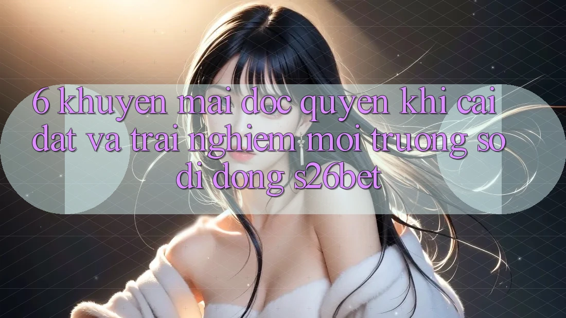 6. Khuyến Mãi Độc Quyền Khi Cài đặt Và Trải nghiệm Môi trường số di động S26bet