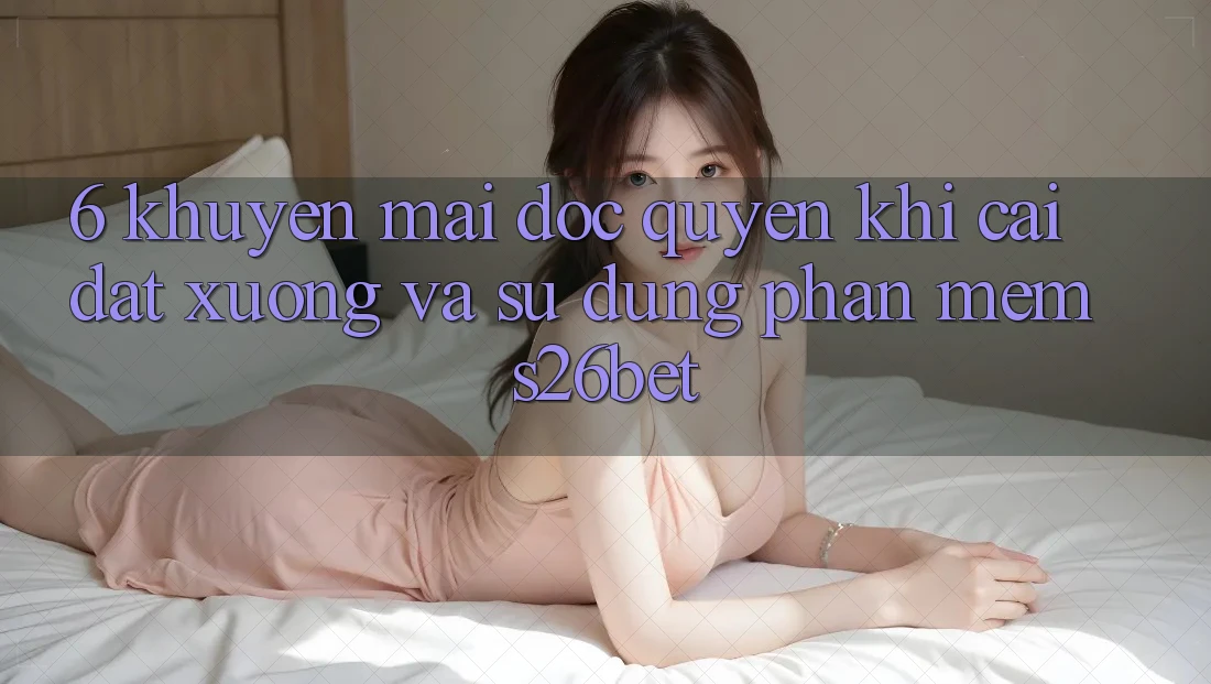 6. Khuyến Mãi Độc Quyền Khi Cài đặt xuống Và Sử Dụng Phần mềm S26bet