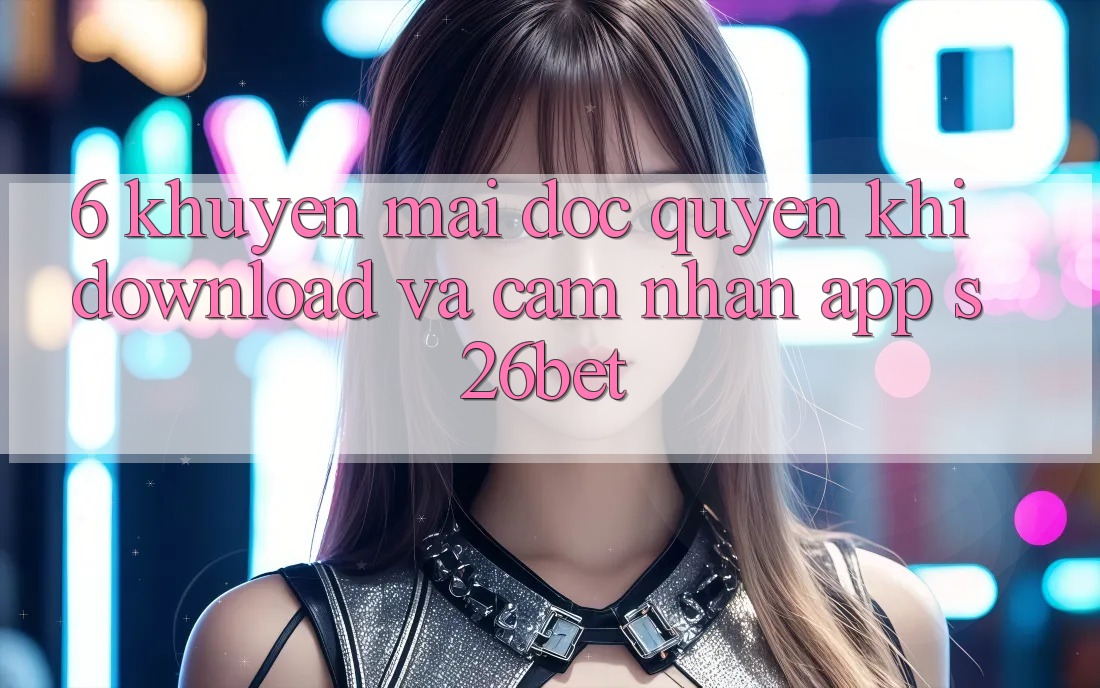 6. Khuyến Mãi Độc Quyền Khi Download Và Cảm nhận App S26bet