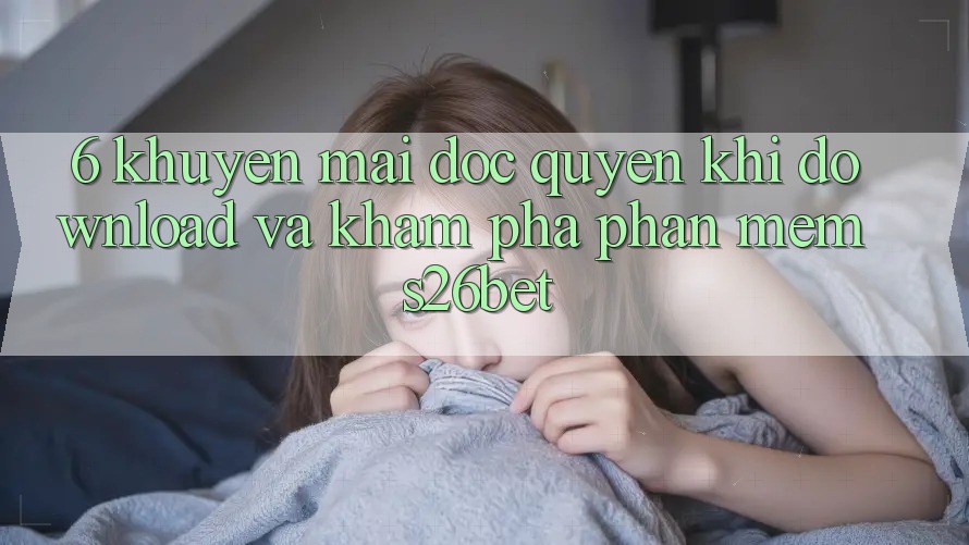6. Khuyến Mãi Độc Quyền Khi Download Và Khám phá Phần mềm S26bet