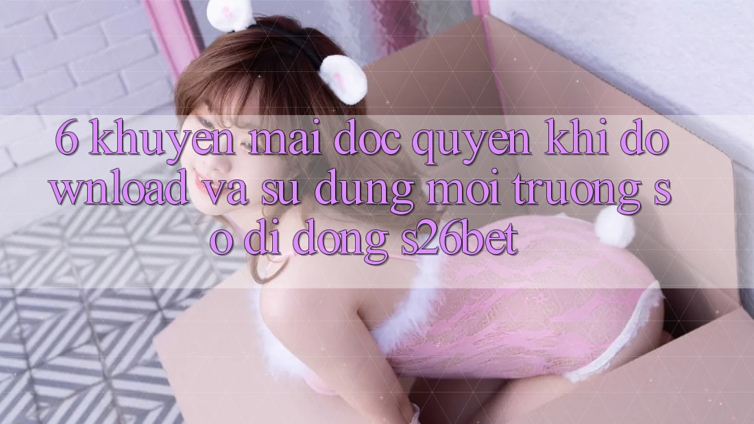 6. Khuyến Mãi Độc Quyền Khi Download Và Sử Dụng Môi trường số di động S26bet