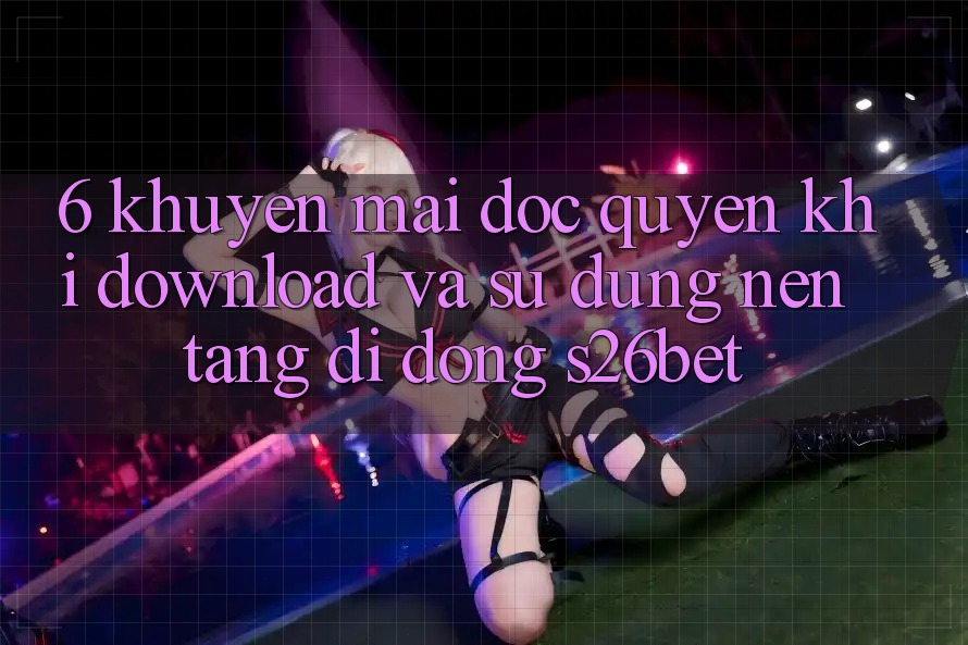 6. Khuyến Mãi Độc Quyền Khi Download Và Sử Dụng Nền tảng di động S26bet