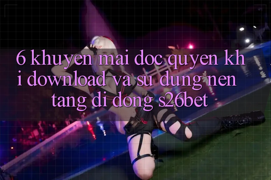 6. Khuyến Mãi Độc Quyền Khi Download Và Sử Dụng Nền tảng di động S26bet