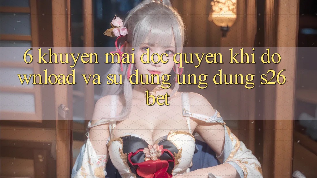 6. Khuyến Mãi Độc Quyền Khi Download Và Sử Dụng Ứng dụng S26bet