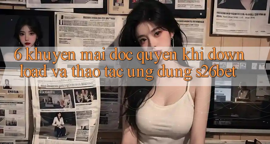 6. Khuyến Mãi Độc Quyền Khi Download Và Thao tác Ứng dụng S26bet 6. Khuyến Mãi Độc Quyền Khi Download Và Thao tác Ứng dụng S26bet