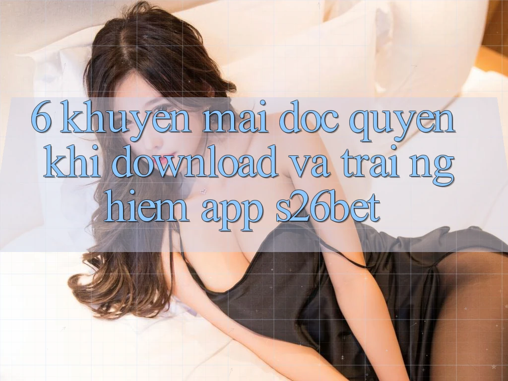 6. Khuyến Mãi Độc Quyền Khi Download Và Trải nghiệm App S26bet 6. Khuyến Mãi Độc Quyền Khi Download Và Trải nghiệm App S26bet