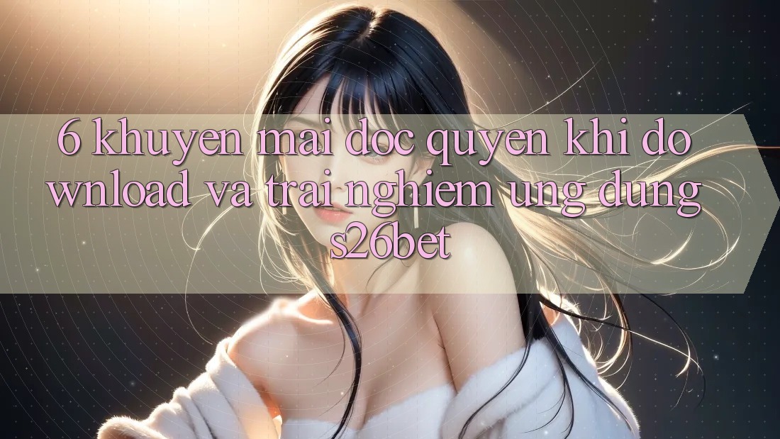 6. Khuyến Mãi Độc Quyền Khi Download Và Trải nghiệm Ứng dụng S26bet
