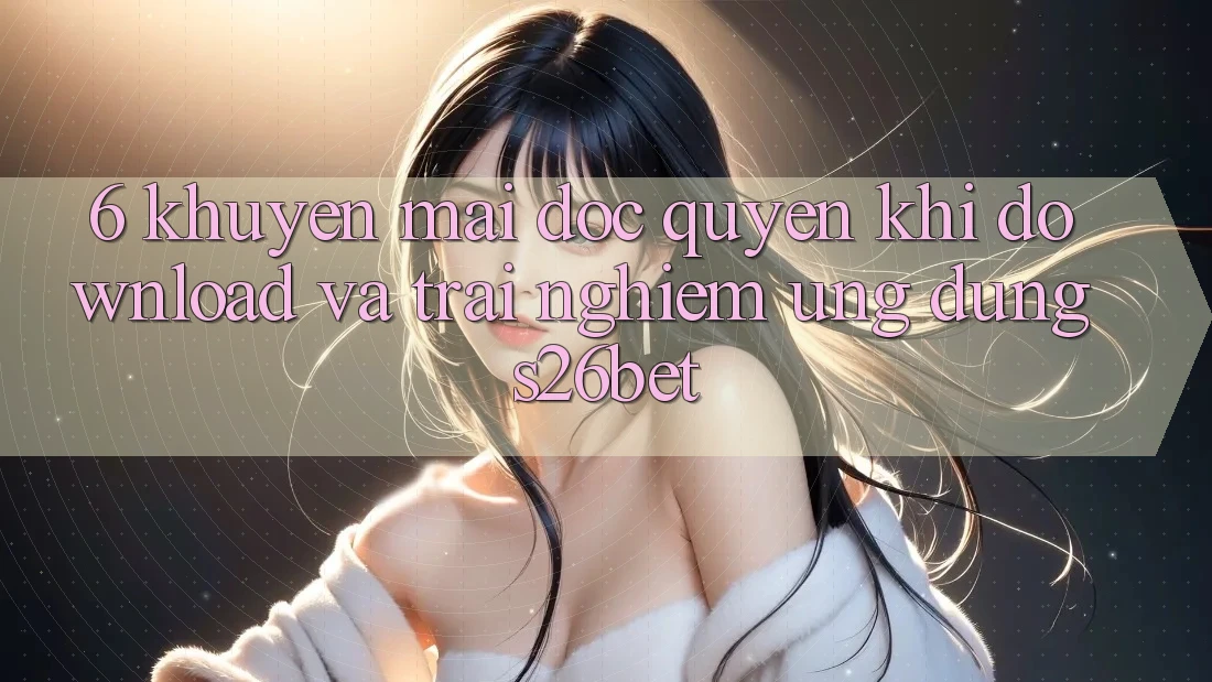 6. Khuyến Mãi Độc Quyền Khi Download Và Trải nghiệm Ứng dụng S26bet
