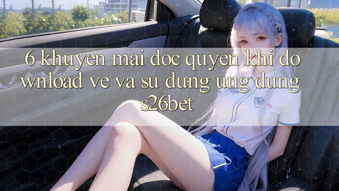 6. Khuyến Mãi Độc Quyền Khi Download về Và Sử Dụng Ứng dụng S26bet 6. Khuyến Mãi Độc Quyền Khi Download về Và Sử Dụng Ứng dụng S26bet