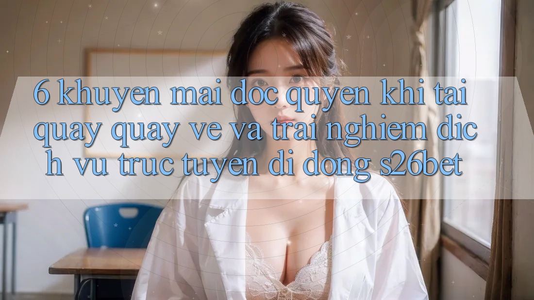 6. Khuyến Mãi Độc Quyền Khi Tải quay quay về Và Trải nghiệm Dịch vụ trực tuyến di động S26bet
