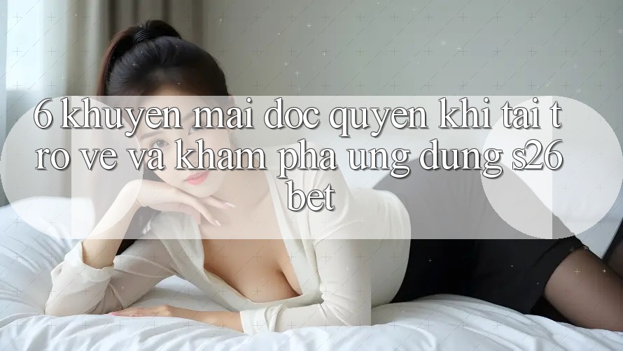 6. Khuyến Mãi Độc Quyền Khi Tải trở về Và Khám phá Ứng dụng S26bet