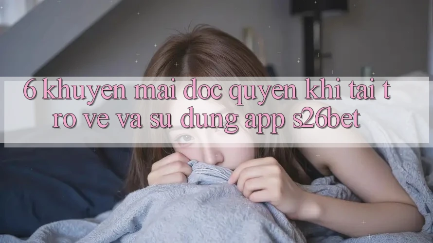 6. Khuyến Mãi Độc Quyền Khi Tải trở về Và Sử Dụng App S26bet