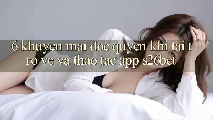 6. Khuyến Mãi Độc Quyền Khi Tải trở về Và Thao tác App S26bet 6. Khuyến Mãi Độc Quyền Khi Tải trở về Và Thao tác App S26bet