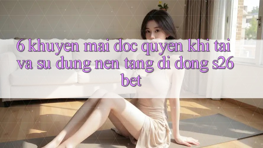 6. Khuyến Mãi Độc Quyền Khi Tải Và Sử Dụng Nền tảng di động S26bet