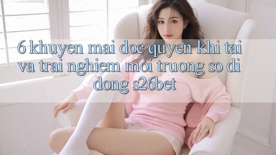 6. Khuyến Mãi Độc Quyền Khi Tải Và Trải nghiệm Môi trường số di động S26bet