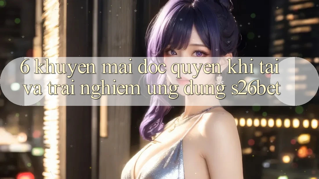 6. Khuyến Mãi Độc Quyền Khi Tải Và Trải nghiệm Ứng dụng S26bet