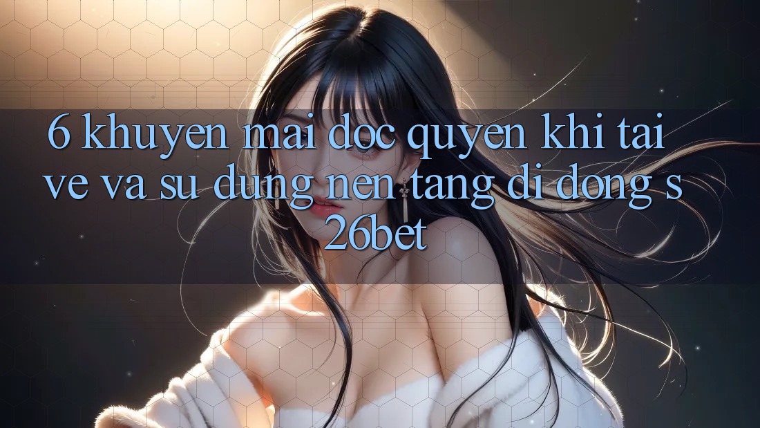 6. Khuyến Mãi Độc Quyền Khi Tải về Và Sử Dụng Nền tảng di động S26bet
