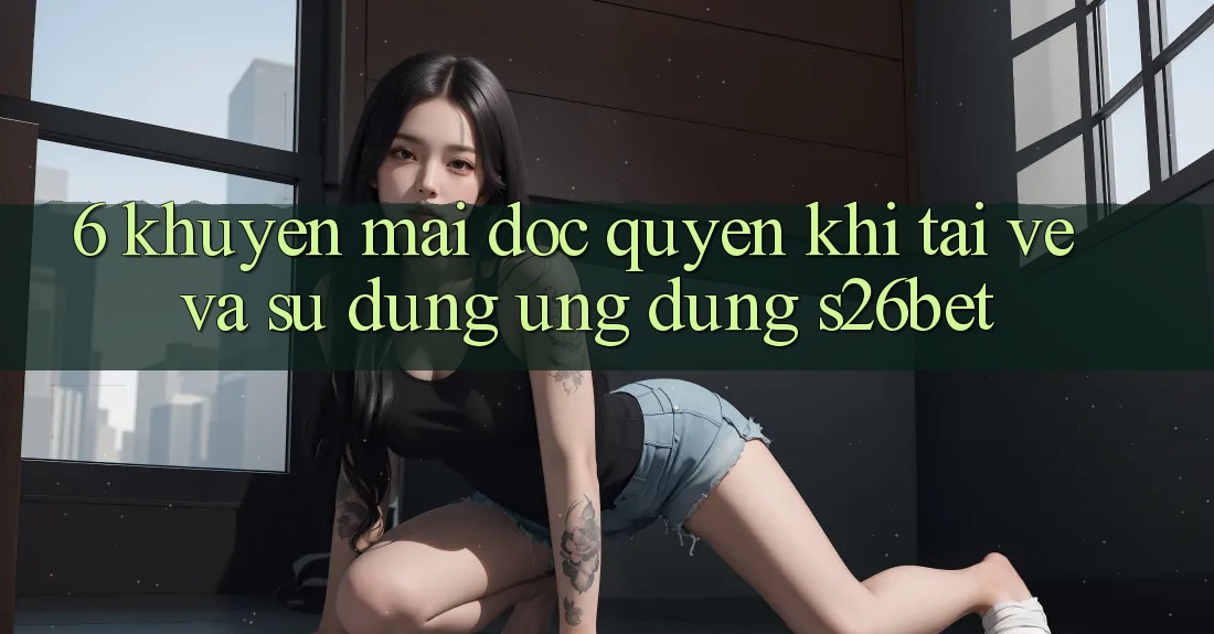 6. Khuyến Mãi Độc Quyền Khi Tải về Và Sử Dụng Ứng dụng S26bet