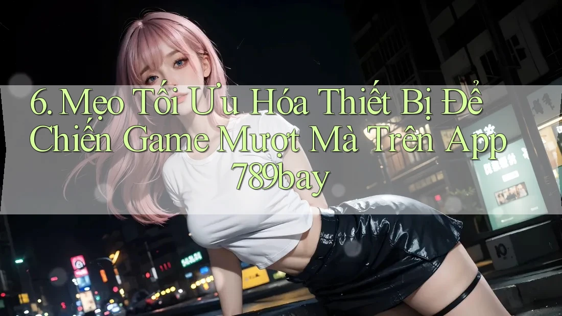 6. Mẹo Tối Ưu Hóa Thiết Bị Để Chiến Game Mượt Mà Trên App 789bay