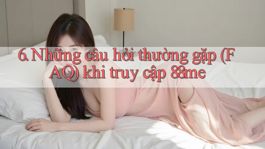 6. Những câu hỏi thường gặp (FAQ) khi truy cập 88me