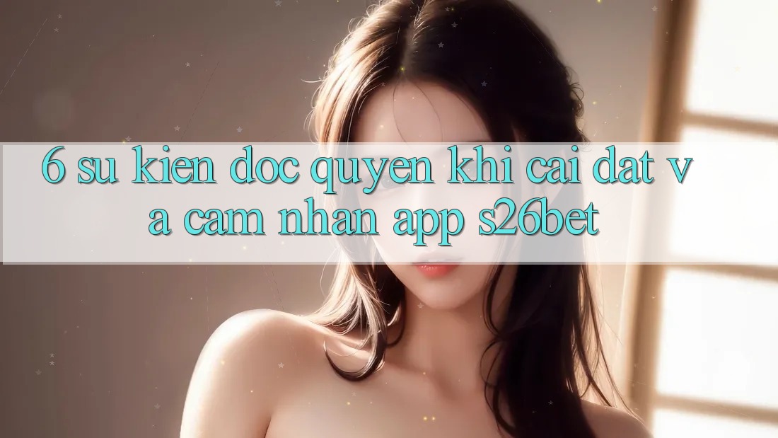 6. Sự kiện Độc Quyền Khi Cài Đặt Và Cảm nhận App S26bet