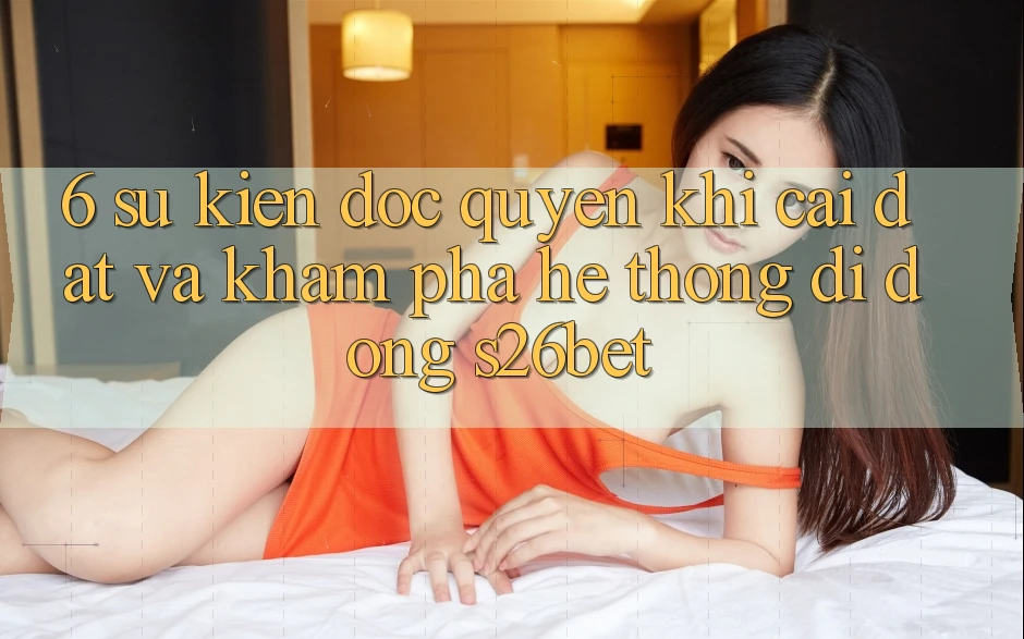 6. Sự kiện Độc Quyền Khi Cài Đặt Và Khám phá Hệ thống di động S26bet