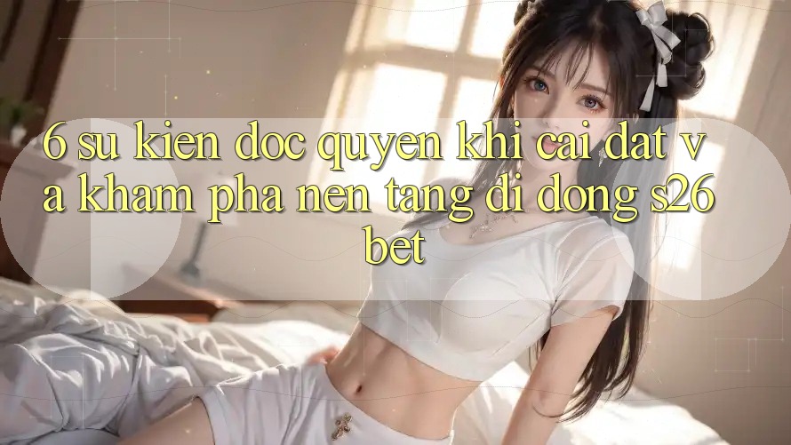 6. Sự kiện Độc Quyền Khi Cài Đặt Và Khám phá Nền tảng di động S26bet