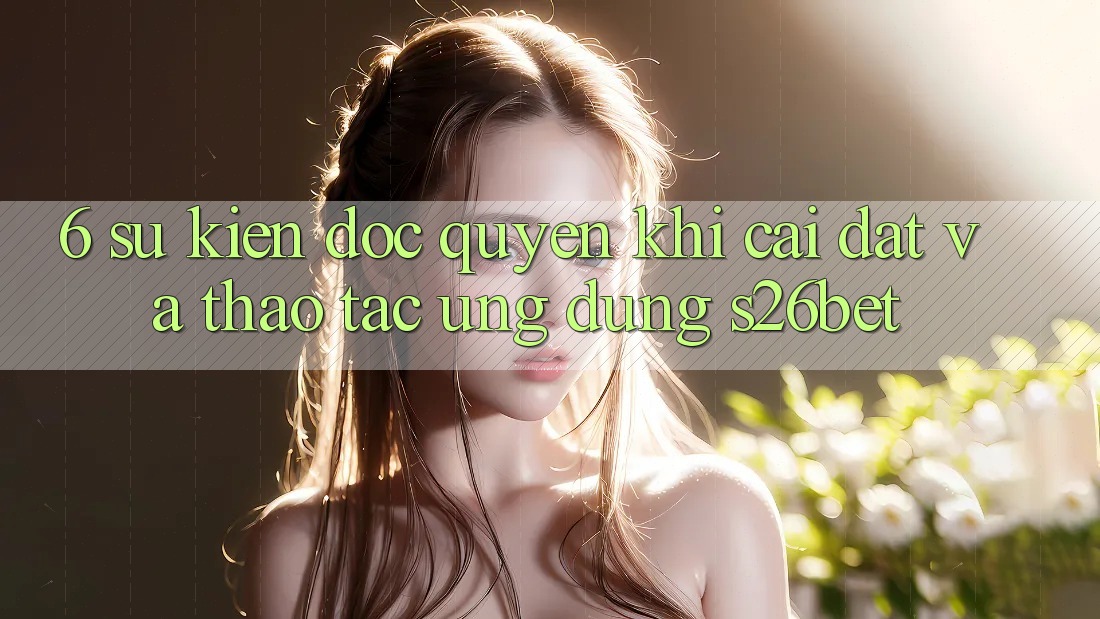 6. Sự kiện Độc Quyền Khi Cài Đặt Và Thao tác Ứng dụng S26bet
