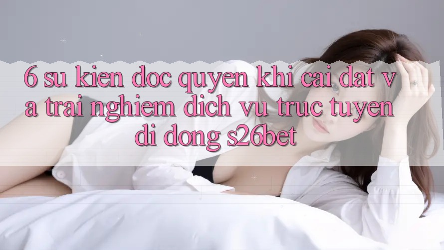 6. Sự kiện Độc Quyền Khi Cài Đặt Và Trải nghiệm Dịch vụ trực tuyến di động S26bet