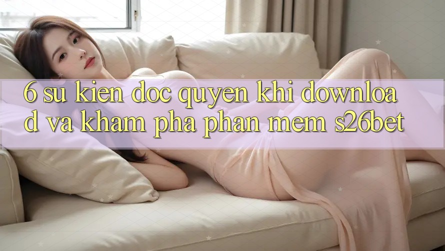 6. Sự kiện Độc Quyền Khi Download Và Khám phá Phần mềm S26bet