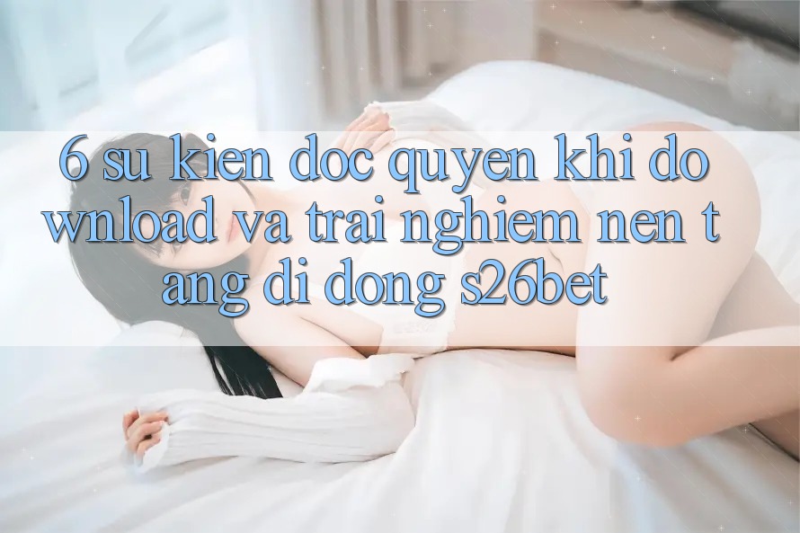 6. Sự kiện Độc Quyền Khi Download Và Trải nghiệm Nền tảng di động S26bet