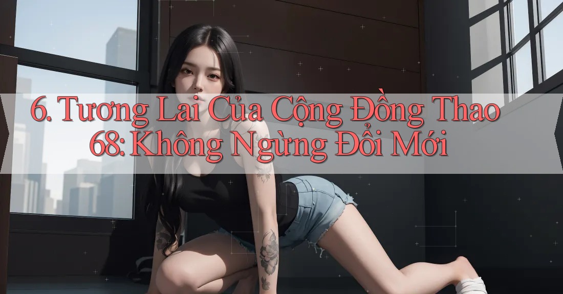 6. Tương Lai Của Cộng Đồng Thao68: Không Ngừng Đổi Mới 6. Tương Lai Của Cộng Đồng Thao68: Không Ngừng Đổi Mới